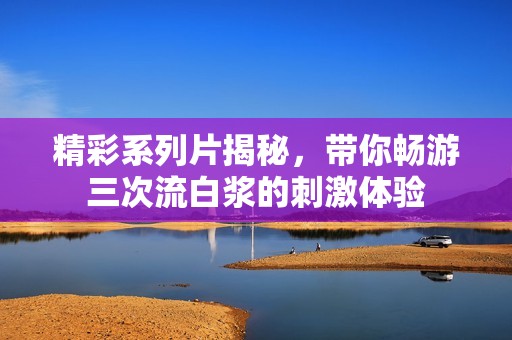 精彩系列片揭秘，带你畅游三次流白浆的刺激体验