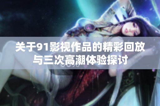 关于91影视作品的精彩回放与三次高潮体验探讨