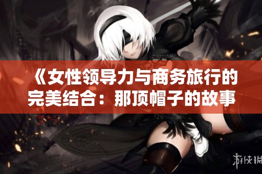《女性领导力与商务旅行的完美结合：那顶帽子的故事》