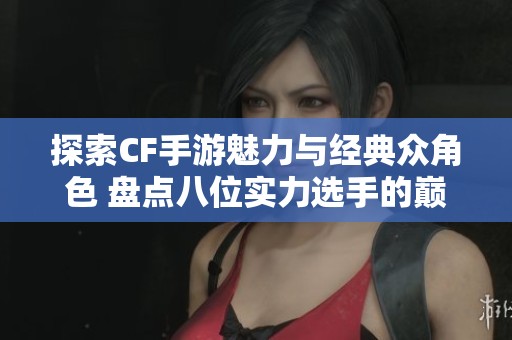 探索CF手游魅力与经典众角色 盘点八位实力选手的巅峰对决与玩法分析