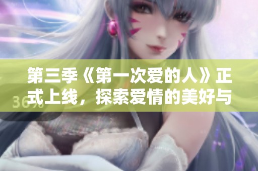 第三季《第一次爱的人》正式上线，探索爱情的美好与挑战