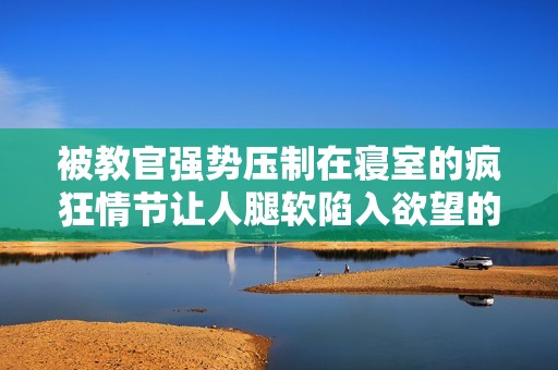 被教官强势压制在寝室的疯狂情节让人腿软陷入欲望的谜境