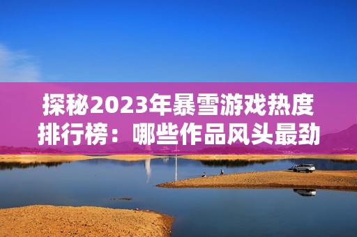 探秘2023年暴雪游戏热度排行榜：哪些作品风头最劲，看看你的最爱是否上榜
