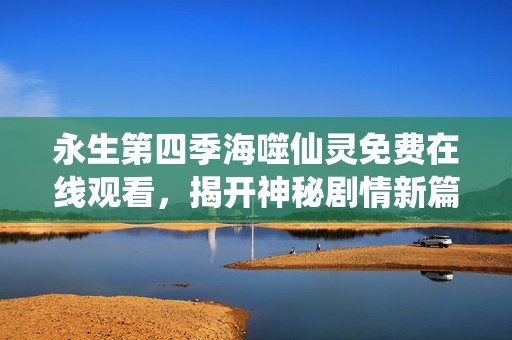 永生第四季海噬仙灵免费在线观看，揭开神秘剧情新篇章