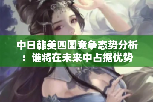 中日韩美四国竞争态势分析：谁将在未来中占据优势