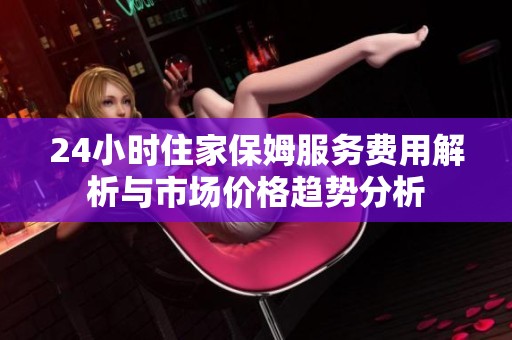 24小时住家保姆服务费用解析与市场价格趋势分析