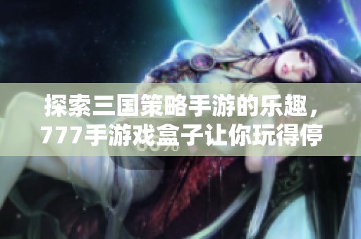 探索三国策略手游的乐趣，777手游戏盒子让你玩得停不下来！