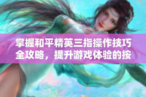 掌握和平精英三指操作技巧全攻略，提升游戏体验的按键大全与实用技巧分享