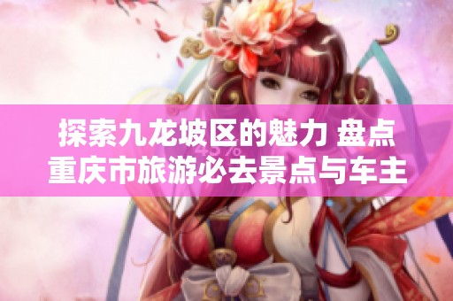 探索九龙坡区的魅力 盘点重庆市旅游必去景点与车主们的出游推荐