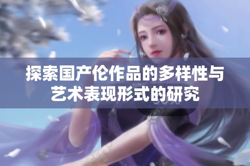 探索国产伦作品的多样性与艺术表现形式的研究
