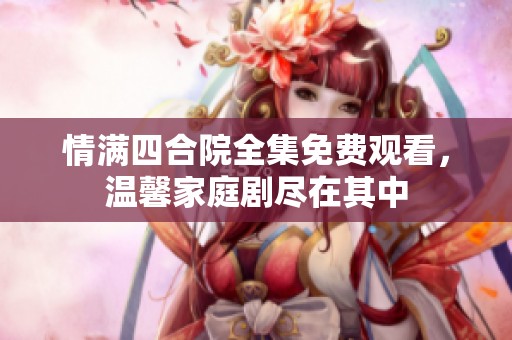 情满四合院全集免费观看，温馨家庭剧尽在其中