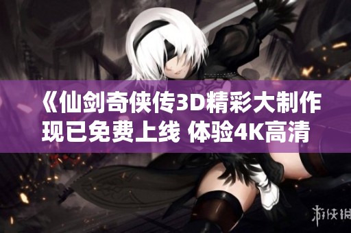 《仙剑奇侠传3D精彩大制作现已免费上线 体验4K高清在线播放的奇幻之旅》