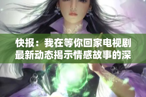 快报：我在等你回家电视剧最新动态揭示情感故事的深刻与温暖