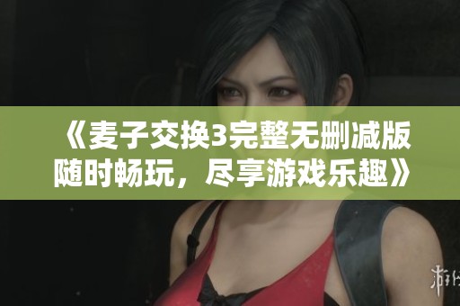 《麦子交换3完整无删减版随时畅玩，尽享游戏乐趣》