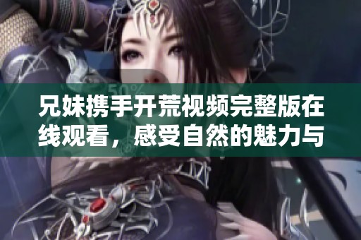 兄妹携手开荒视频完整版在线观看，感受自然的魅力与乐趣