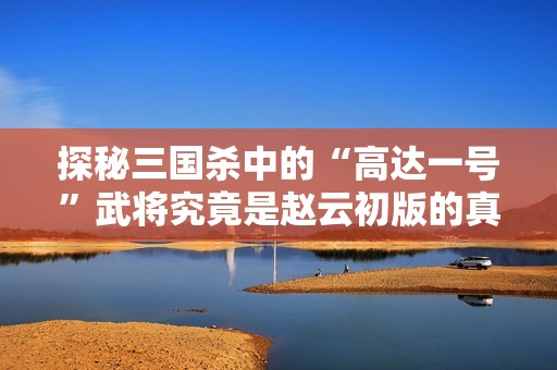 探秘三国杀中的“高达一号”武将究竟是赵云初版的真实身份与背景揭秘