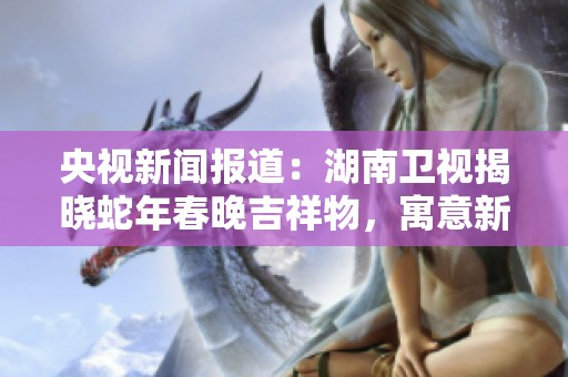 央视新闻报道：湖南卫视揭晓蛇年春晚吉祥物，寓意新年吉祥与团圆