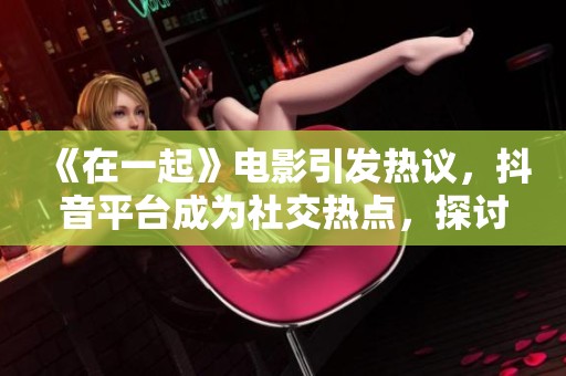 《在一起》电影引发热议，抖音平台成为社交热点，探讨情感与社会关系的深刻主题