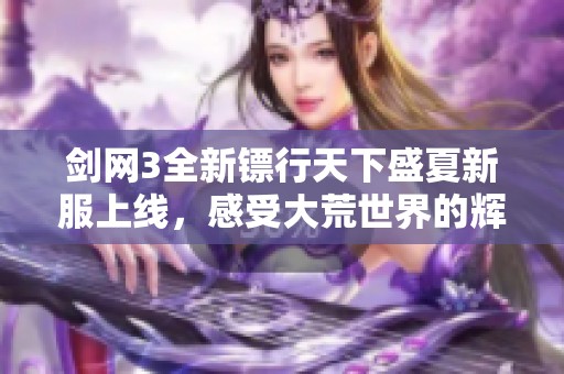 剑网3全新镖行天下盛夏新服上线，感受大荒世界的辉煌与风云再起的激动时刻
