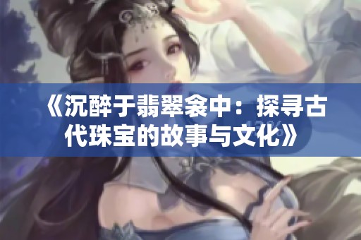 《沉醉于翡翠衾中：探寻古代珠宝的故事与文化》
