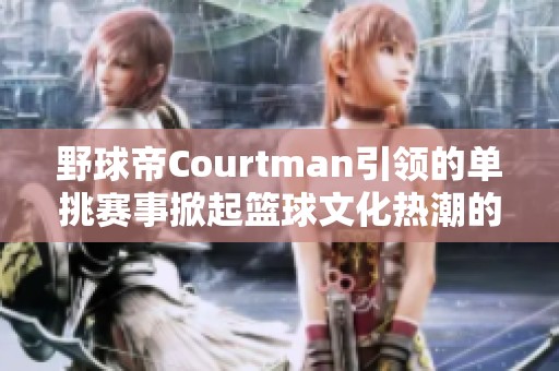 野球帝Courtman引领的单挑赛事掀起篮球文化热潮的背后故事与观众反响