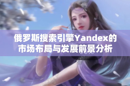 俄罗斯搜索引擎Yandex的市场布局与发展前景分析
