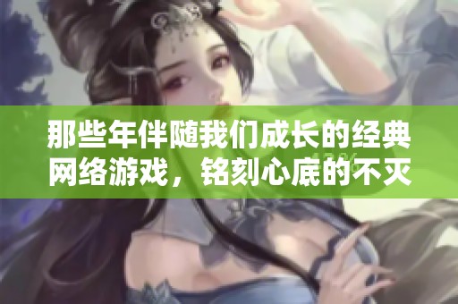 那些年伴随我们成长的经典网络游戏，铭刻心底的不灭青春记忆
