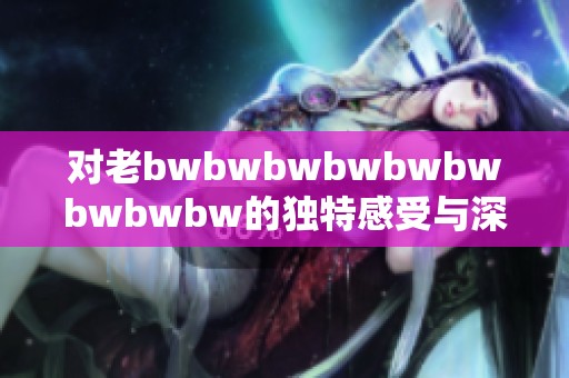 对老bwbwbwbwbwbwbwbwbw的独特感受与深刻评价解析