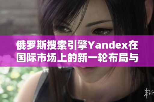 俄罗斯搜索引擎Yandex在国际市场上的新一轮布局与挑战