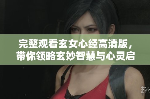 完整观看玄女心经高清版，带你领略玄妙智慧与心灵启迪