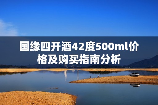 国缘四开酒42度500ml价格及购买指南分析