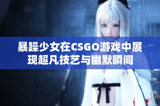 暴躁少女在CSGO游戏中展现超凡技艺与幽默瞬间
