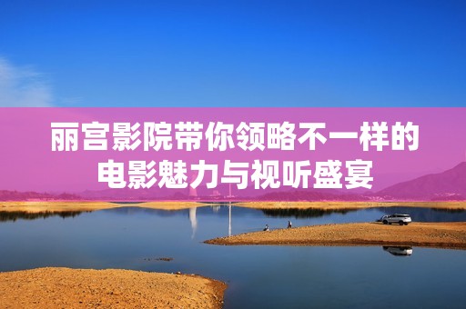 丽宫影院带你领略不一样的电影魅力与视听盛宴