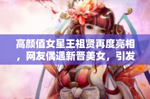 高颜值女星王祖贤再度亮相，网友偶遇新晋美女，引发热议与关注