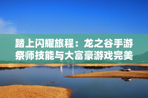 踏上闪耀旅程：龙之谷手游祭师技能与大富豪游戏完美结合的探索之路