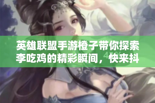英雄联盟手游橙子带你探索李吃鸡的精彩瞬间，快来抖音一起享受挑战乐趣！