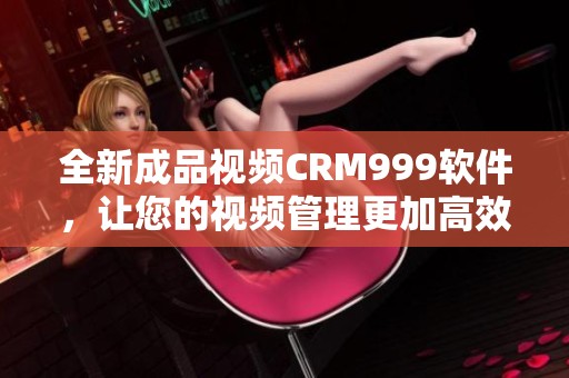 全新成品视频CRM999软件，让您的视频管理更加高效便捷