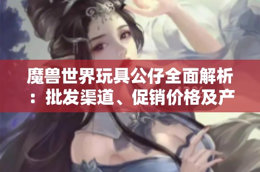 魔兽世界玩具公仔全面解析：批发渠道、促销价格及产地资讯分享