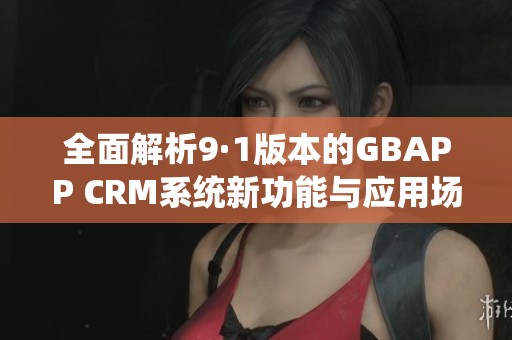 全面解析9·1版本的GBAPP CRM系统新功能与应用场景