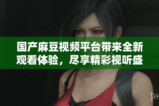 国产麻豆视频平台带来全新观看体验，尽享精彩视听盛宴