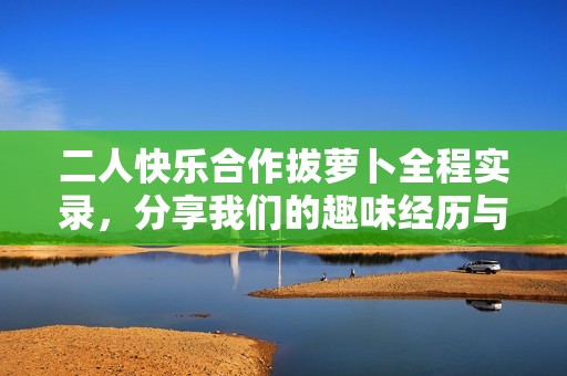 二人快乐合作拔萝卜全程实录，分享我们的趣味经历与收获