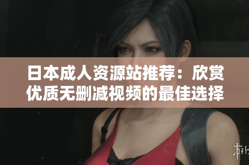 日本成人资源站推荐：欣赏优质无删减视频的最佳选择