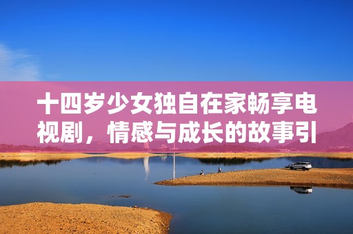 十四岁少女独自在家畅享电视剧，情感与成长的故事引人入胜
