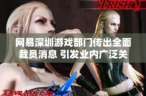 网易深圳游戏部门传出全面裁员消息 引发业内广泛关注与讨论