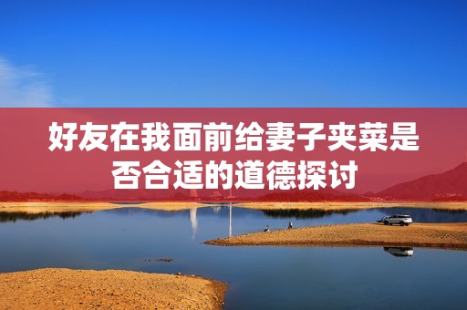 好友在我面前给妻子夹菜是否合适的道德探讨