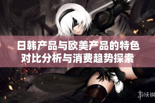 日韩产品与欧美产品的特色对比分析与消费趋势探索
