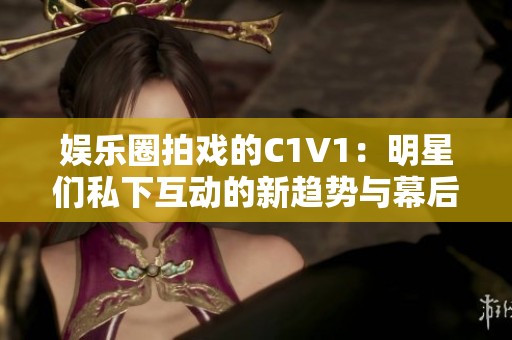 娱乐圈拍戏的C1V1：明星们私下互动的新趋势与幕后故事