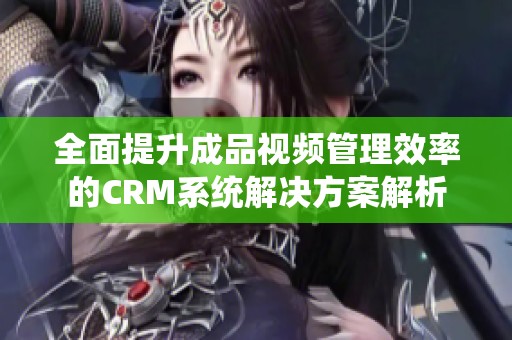 全面提升成品视频管理效率的CRM系统解决方案解析