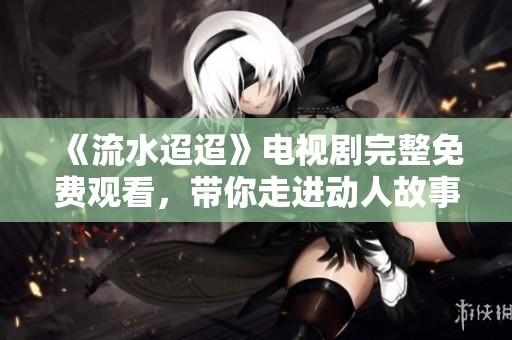 《流水迢迢》电视剧完整免费观看，带你走进动人故事世界