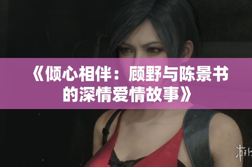 《倾心相伴：顾野与陈景书的深情爱情故事》